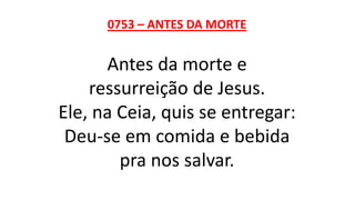 0753 – ANTES DA MORTE
Antes da morte e
ressurreição de Jesus.
Ele, na Ceia, quis se entregar:
Deu-se em comida e bebida
pra nos salvar.
 