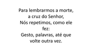 Para lembrarmos a morte,
a cruz do Senhor,
Nós repetimos, como ele
fez:
Gesto, palavras, até que
volte outra vez.
 
