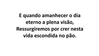E quando amanhecer o dia
eterno a plena visão,
Ressurgiremos por crer nesta
vida escondida no pão.
 