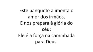 Este banquete alimenta o
amor dos irmãos,
E nos prepara à glória do
céu;
Ele é a força na caminhada
para Deus.
 