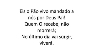 Eis o Pão vivo mandado a
nós por Deus Pai!
Quem O recebe, não
morrerá;
No último dia vai surgir,
viverá.
 