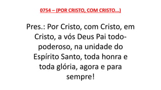 0754 – (POR CRISTO, COM CRISTO...)
Pres.: Por Cristo, com Cristo, em
Cristo, a vós Deus Pai todo-
poderoso, na unidade do
Espírito Santo, toda honra e
toda glória, agora e para
sempre!
 