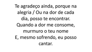 Te agradeço ainda, porque na
alegria / Ou na dor de cada
dia, posso te encontrar.
Quando a dor me consome,
murmuro o teu nome
E, mesmo sofrendo, eu posso
cantar.
 