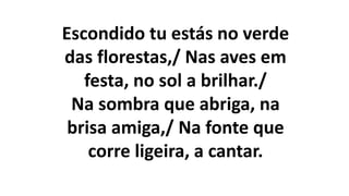 Escondido tu estás no verde
das florestas,/ Nas aves em
festa, no sol a brilhar./
Na sombra que abriga, na
brisa amiga,/ Na fonte que
corre ligeira, a cantar.
 