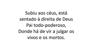 Subiu aos céus, está
sentado à direita de Deus
Pai todo-poderoso,
Donde há de vir a julgar os
vivos e os mortos.
 