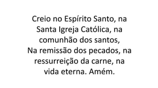 Creio no Espírito Santo, na
Santa Igreja Católica, na
comunhão dos santos,
Na remissão dos pecados, na
ressurreição da carne, na
vida eterna. Amém.
 