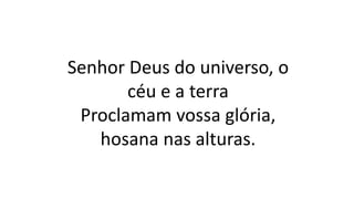 Senhor Deus do universo, o
céu e a terra
Proclamam vossa glória,
hosana nas alturas.
 