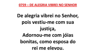 0759 – DE ALEGRIA VIBREI NO SENHOR
De alegria vibrei no Senhor,
pois vestiu-me com sua
justiça,
Adornou-me com jóias
bonitas, como esposa do
rei me elevou.
 
