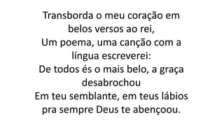 Transborda o meu coração em
belos versos ao rei,
Um poema, uma canção com a
língua escreverei:
De todos és o mais belo, a graça
desabrochou
Em teu semblante, em teus lábios
pra sempre Deus te abençoou.
 