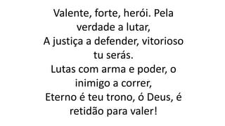 Valente, forte, herói. Pela
verdade a lutar,
A justiça a defender, vitorioso
tu serás.
Lutas com arma e poder, o
inimigo a correr,
Eterno é teu trono, ó Deus, é
retidão para valer!
 