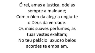 Ó rei, amas a justiça, odeias
sempre a maldade;
Com o óleo da alegria ungiu-te
o Deus da verdade.
Os mais suaves perfumes, as
tuas vestes exaltam;
No teu palácio luxuoso belos
acordes te embalam.
 
