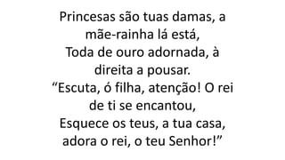 Princesas são tuas damas, a
mãe-rainha lá está,
Toda de ouro adornada, à
direita a pousar.
“Escuta, ó filha, atenção! O rei
de ti se encantou,
Esquece os teus, a tua casa,
adora o rei, o teu Senhor!”
 