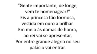 “Gente importante, de longe,
vem te homenagear!”
Eis a princesa tão formosa,
vestida em ouro a brilhar.
Em meio às damas de honra,
ao rei vai se apresentar,
Por entre grande alegria no seu
palácio vai entrar.
 