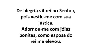 De alegria vibrei no Senhor,
pois vestiu-me com sua
justiça,
Adornou-me com jóias
bonitas, como esposa do
rei me elevou.
 