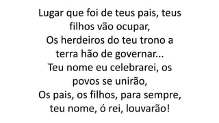 Lugar que foi de teus pais, teus
filhos vão ocupar,
Os herdeiros do teu trono a
terra hão de governar...
Teu nome eu celebrarei, os
povos se unirão,
Os pais, os filhos, para sempre,
teu nome, ó rei, louvarão!
 