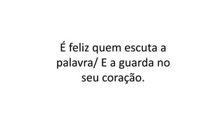 É feliz quem escuta a
palavra/ E a guarda no
seu coração.
 