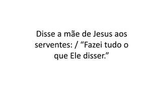 Disse a mãe de Jesus aos
serventes: / “Fazei tudo o
que Ele disser.”
 