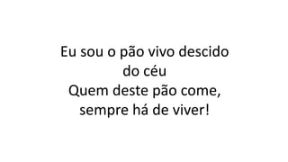 Eu sou o pão vivo descido
do céu
Quem deste pão come,
sempre há de viver!
 