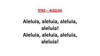 0762 – ALELUIA
Aleluia, aleluia, aleluia,
aleluia!
Aleluia, aleluia, aleluia,
aleluia!
 