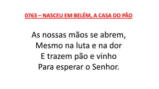 0763 – NASCEU EM BELÉM, A CASA DO PÃO
As nossas mãos se abrem,
Mesmo na luta e na dor
E trazem pão e vinho
Para esperar o Senhor.
 