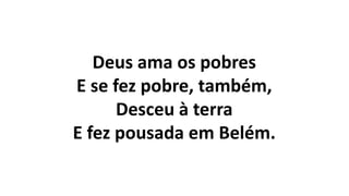 Deus ama os pobres
E se fez pobre, também,
Desceu à terra
E fez pousada em Belém.
 