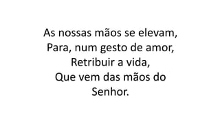 As nossas mãos se elevam,
Para, num gesto de amor,
Retribuir a vida,
Que vem das mãos do
Senhor.
 