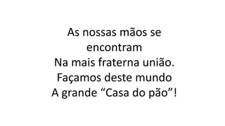 As nossas mãos se
encontram
Na mais fraterna união.
Façamos deste mundo
A grande “Casa do pão”!
 