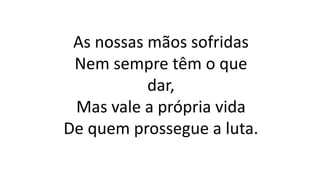 As nossas mãos sofridas
Nem sempre têm o que
dar,
Mas vale a própria vida
De quem prossegue a luta.
 