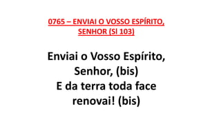 0765 – ENVIAI O VOSSO ESPÍRITO,
SENHOR (Sl 103)
Enviai o Vosso Espírito,
Senhor, (bis)
E da terra toda face
renovai! (bis)
 