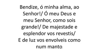 Bendize, ó minha alma, ao
Senhor!/ Ó meu Deus e
meu Senhor, como sois
grande!/ De majestade e
esplendor vos revestis/
E de luz vos envolveis como
num manto.
 