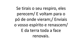 Se tirais o seu respiro, eles
perecem/ E voltam para o
pó de onde vieram;/ Enviais
o vosso espírito e renascem/
E da terra toda a face
renovais.
 