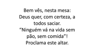 Bem vês, nesta mesa:
Deus quer, com certeza, a
todos saciar.
“Ninguém vá na vida sem
pão, sem comida”!
Proclama este altar.
 