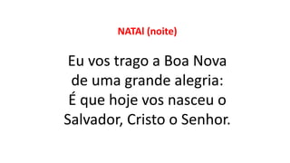 NATAl (noite)
Eu vos trago a Boa Nova
de uma grande alegria:
É que hoje vos nasceu o
Salvador, Cristo o Senhor.
 