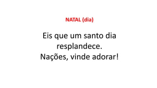 NATAL (dia)
Eis que um santo dia
resplandece.
Nações, vinde adorar!
 