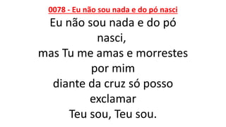 0078 - Eu não sou nada e do pó nasci
Eu não sou nada e do pó
nasci,
mas Tu me amas e morrestes
por mim
diante da cruz só posso
exclamar
Teu sou, Teu sou.
 