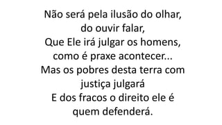 Não será pela ilusão do olhar,
do ouvir falar,
Que Ele irá julgar os homens,
como é praxe acontecer...
Mas os pobres desta terra com
justiça julgará
E dos fracos o direito ele é
quem defenderá.
 