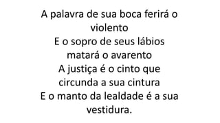 A palavra de sua boca ferirá o
violento
E o sopro de seus lábios
matará o avarento
A justiça é o cinto que
circunda a sua cintura
E o manto da lealdade é a sua
vestidura.
 