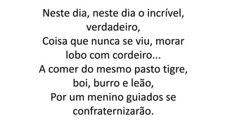 Neste dia, neste dia o incrível,
verdadeiro,
Coisa que nunca se viu, morar
lobo com cordeiro...
A comer do mesmo pasto tigre,
boi, burro e leão,
Por um menino guiados se
confraternizarão.
 
