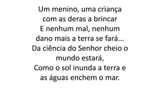 Um menino, uma criança
com as deras a brincar
E nenhum mal, nenhum
dano mais a terra se fará...
Da ciência do Senhor cheio o
mundo estará,
Como o sol inunda a terra e
as águas enchem o mar.
 