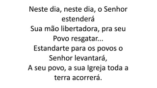 Neste dia, neste dia, o Senhor
estenderá
Sua mão libertadora, pra seu
Povo resgatar...
Estandarte para os povos o
Senhor levantará,
A seu povo, a sua Igreja toda a
terra acorrerá.
 