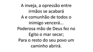 A inveja, a opressão entre
irmãos se acabará
A e comunhão de todos o
inimigo vencerá...
Poderosa mão de Deus fez no
Egito o mar secar;
Para o resto do seu povo um
caminho abrirá.
 