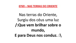 0769 – NAS TERRAS DO ORIENTE
Nas terras do Oriente,
Surgiu dos céus uma luz
/:Que vem brilhar sobre o
mundo,
E para Deus nos conduz. :
 