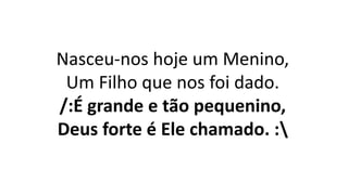 Nasceu-nos hoje um Menino,
Um Filho que nos foi dado.
/:É grande e tão pequenino,
Deus forte é Ele chamado. :
 