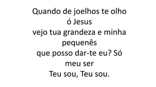 Quando de joelhos te olho
ó Jesus
vejo tua grandeza e minha
pequenês
que posso dar-te eu? Só
meu ser
Teu sou, Teu sou.
 