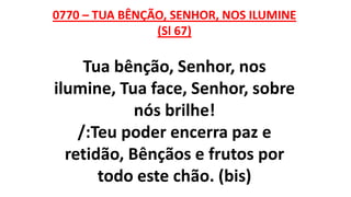 0770 – TUA BÊNÇÃO, SENHOR, NOS ILUMINE
(Sl 67)
Tua bênção, Senhor, nos
ilumine, Tua face, Senhor, sobre
nós brilhe!
/:Teu poder encerra paz e
retidão, Bênçãos e frutos por
todo este chão. (bis)
 