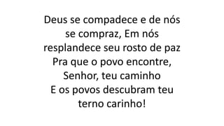 Deus se compadece e de nós
se compraz, Em nós
resplandece seu rosto de paz
Pra que o povo encontre,
Senhor, teu caminho
E os povos descubram teu
terno carinho!
 