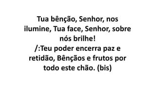 Tua bênção, Senhor, nos
ilumine, Tua face, Senhor, sobre
nós brilhe!
/:Teu poder encerra paz e
retidão, Bênçãos e frutos por
todo este chão. (bis)
 