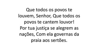 Que todos os povos te
louvem, Senhor, Que todos os
povos te cantem louvor!
Por tua justiça se alegrem as
nações, Com ela governas da
praia aos sertões.
 
