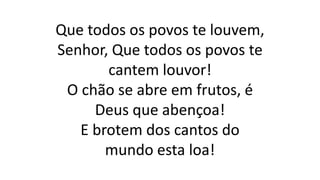 Que todos os povos te louvem,
Senhor, Que todos os povos te
cantem louvor!
O chão se abre em frutos, é
Deus que abençoa!
E brotem dos cantos do
mundo esta loa!
 