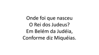 Onde foi que nasceu
O Rei dos Judeus?
Em Belém da Judéia,
Conforme diz Miquéias.
 